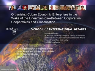 Organizing Cuban Economic Enterprises in the
              Wake of the Lineamientos—Between Corporation,
              Cooperatives and Globalization


                                               Larry Catá Backer
                                               W. Richard and Mary Eshelman Faculty Scholar and
                                               Professor of Law ; Professor of International Affairs
                                               Pennsylvania State University
                                               lcb911@gmail.com


                      XXX International Congress of the
                      Latin American Studies Association
                      2012 Annual Meeting
                      May 2012




© Larry Catá Backer 2011
 