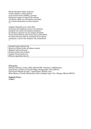 Salvete discipuli!.¡Hola, alumnos!
in ludo tabulas et stilum habent.
en la escuela tienen tablillas y punzón
Sabinarum raptus.el rapto de las sabinas
iam Roma valida est, sed feminas non habet.
ya es fuerte Roma pero no tiene mujeres
**
magister discipulis nova verba dicit.
el maestro dice palabras nuevas a los alumnos
discipuli cum amicis ad templum ambulant.
los alumnos caminan con sus amigos al templo
Venus deum Martem amat.Venus ama al dios Marte
de natura deorum.sobre la naturaleza de los dioses
o tempora, o mores.¡oh, tiempos! ¡oh, costumbres!
**
FRASES PARA TRADUCIR
Marcia et Publius hodie ad ludum veniunt.
Magister ludi est Graecus.
Romani multos deos habent.
Iuppiter deorum pater est.
Minerva sapientiae dea est.
bibliografía:
Patricia Cañizares, Latín 4 ESO, editorial SM. Conecta2.0. Madrid 2012
Greg Swann, website of Cornell College, Study guides, Iowa (EEUU)
Diccionario bilingüe de latín / español Spes. Madrid, 1979
Mima Maxey, Cornelia (Elementary Latin readings) 1933. Univ. Chicago, Illinois (EEUU)
Eugenio Fouz.-
170517
 