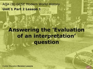 AQA (B) GCSE Modern World History
Unit 1 Part 2 Lesson 1

Answering the ‘Evaluation
of an interpretation’
question

Hodder Education Revision Lessons

Click to
continue

 