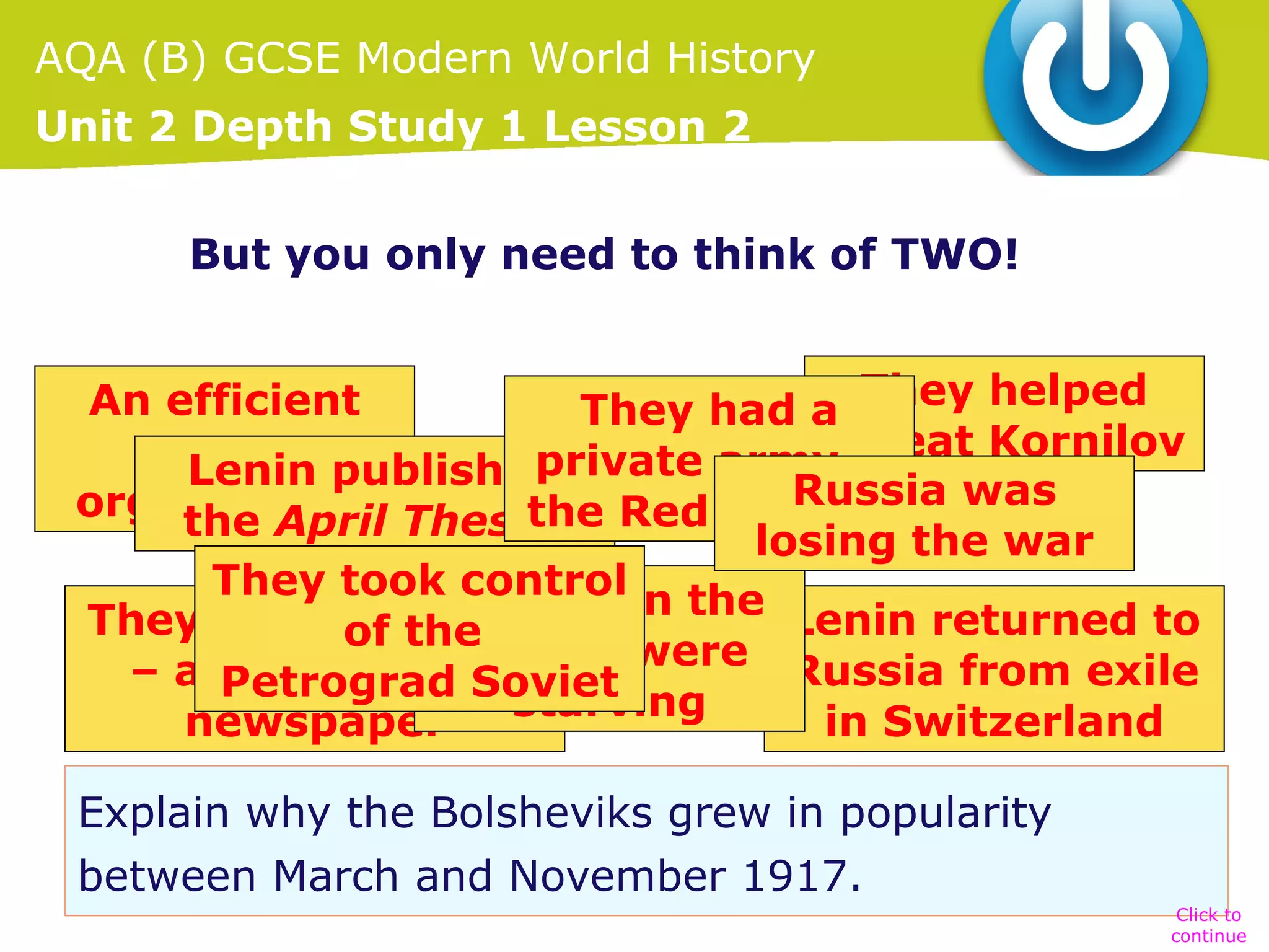 AQA (B) GCSE Modern World History
Unit 2 Depth Study 1 Lesson 2
I can think of LOADS!!!
But you only need to think of TWO!
An efficient
They had a They helped
defeat Kornilov
party published
private army –
Lenin
Russia was
organisation Theses Red Guards
the
the April
losing the war
They took People in the
control
They set up Pravda
Lenin returned to
of the
towns were Russia from exile
– a propaganda
Petrograd Soviet
starving
newspaper
in Switzerland
Explain why the Bolsheviks grew in popularity
between March and November 1917.
Click to
continue

 