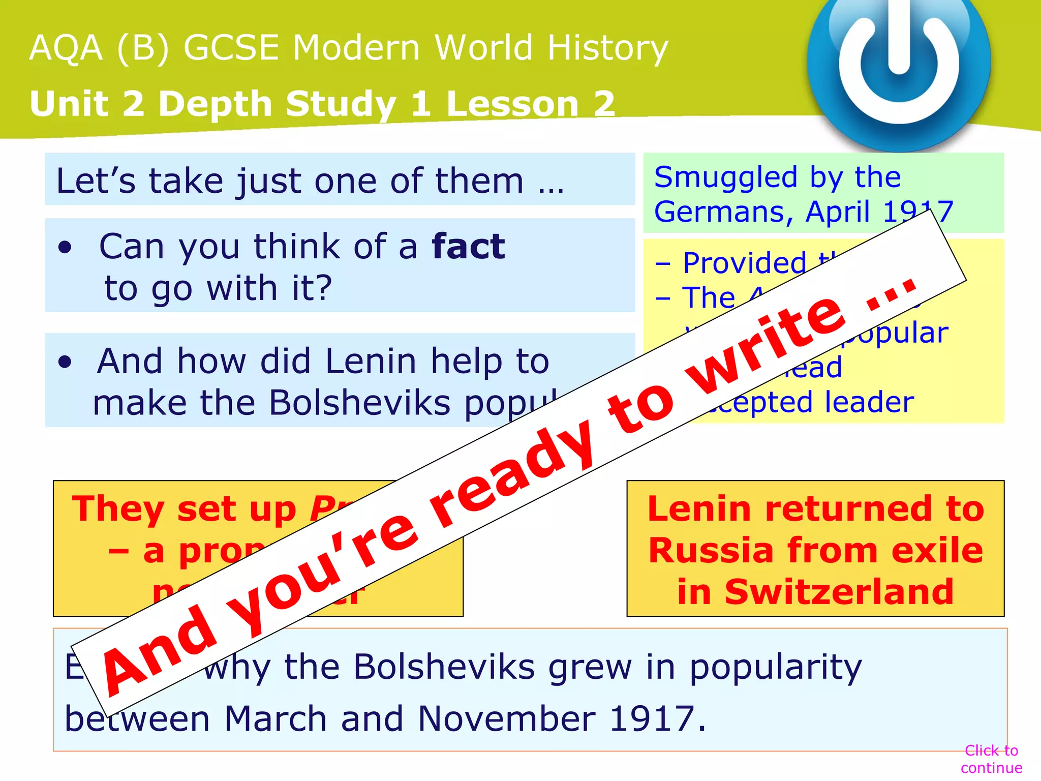 AQA (B) GCSE Modern World History
Unit 2 Depth Study 1 Lesson 2
Let’s take just one of them …
• Can you think of a fact
to go with it?

Smuggled by the
Germans, April 1917
– Provided the ideas
– The April Theses
were very popular
– Figurehead
– Accepted leader

…
te
• And how did Lenin help to
ri
make the Bolsheviks popular? o w
t
dy
ea
They set up Pravdar
Lenin returned to
– a propaganda
Russia from exile
’re
newspaper
in Switzerland
ou
y
d the Bolsheviks grew in popularity
Explain why
An
between March and November 1917.

Click to
continue

 
