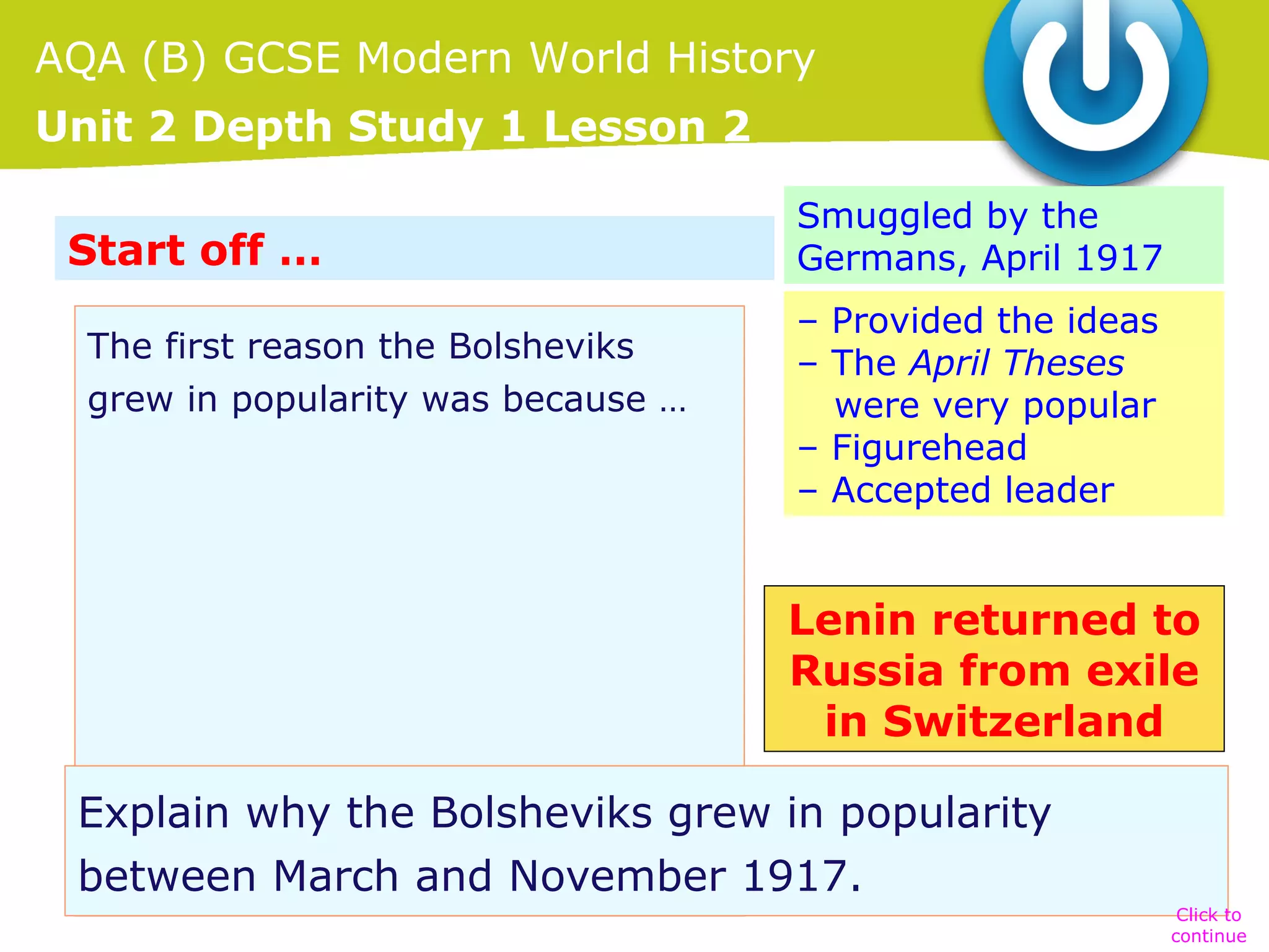 AQA (B) GCSE Modern World History
Unit 2 Depth Study 1 Lesson 2
Start off …
The first reason the Bolsheviks
grew in popularity was because …

Smuggled by the
Germans, April 1917
– Provided the ideas
– The April Theses
were very popular
– Figurehead
– Accepted leader

Lenin returned to
Russia from exile
in Switzerland
Explain why the Bolsheviks grew in popularity
between March and November 1917.
Click to
continue

 