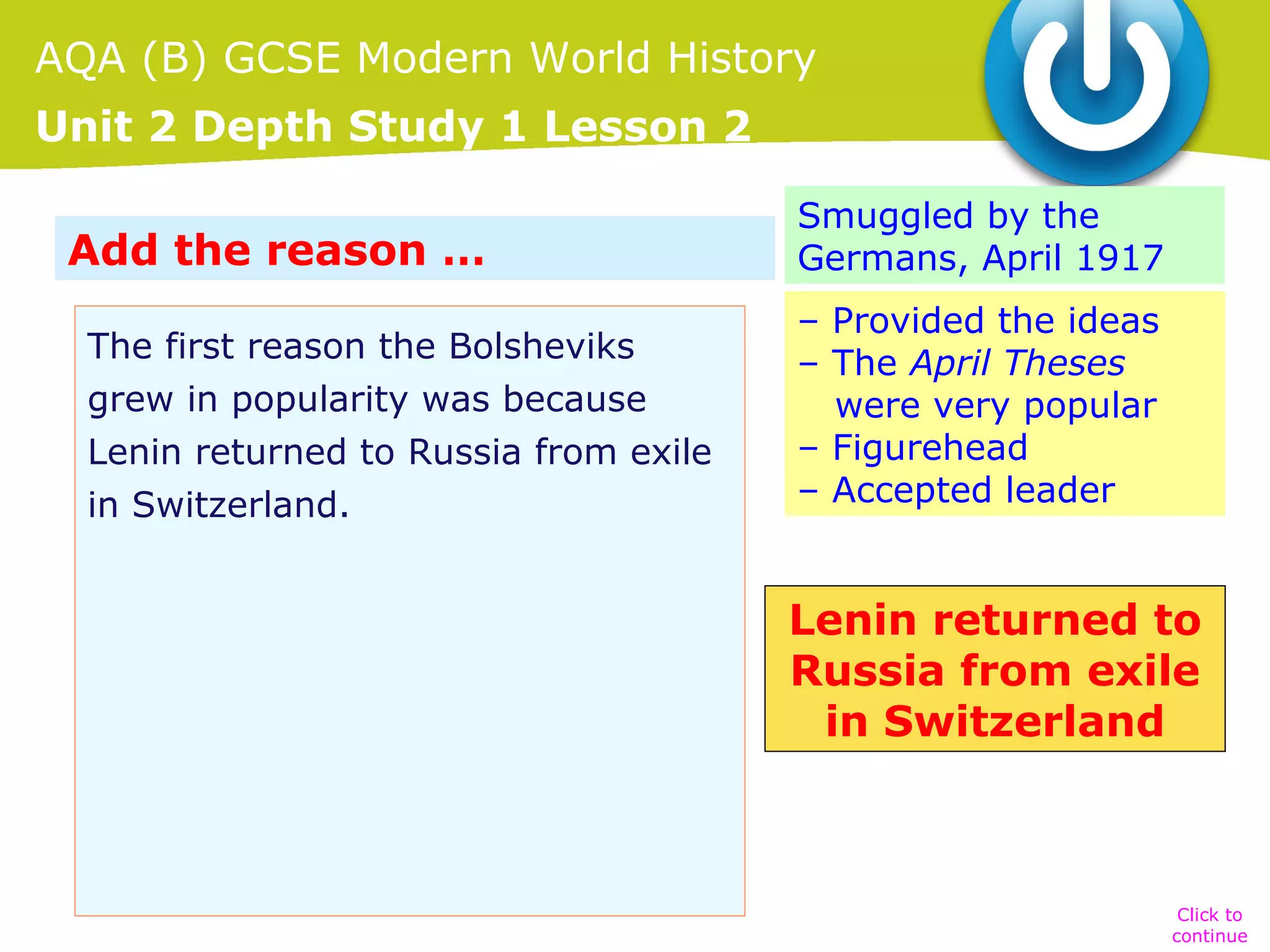 AQA (B) GCSE Modern World History
Unit 2 Depth Study 1 Lesson 2
Add the reason …
The first reason the Bolsheviks
grew in popularity was because …
Lenin returned to Russia from exile
in Switzerland.

Smuggled by the
Germans, April 1917
– Provided the ideas
– The April Theses
were very popular
– Figurehead
– Accepted leader

Lenin returned to
Russia from exile
in Switzerland

Click to
continue

 