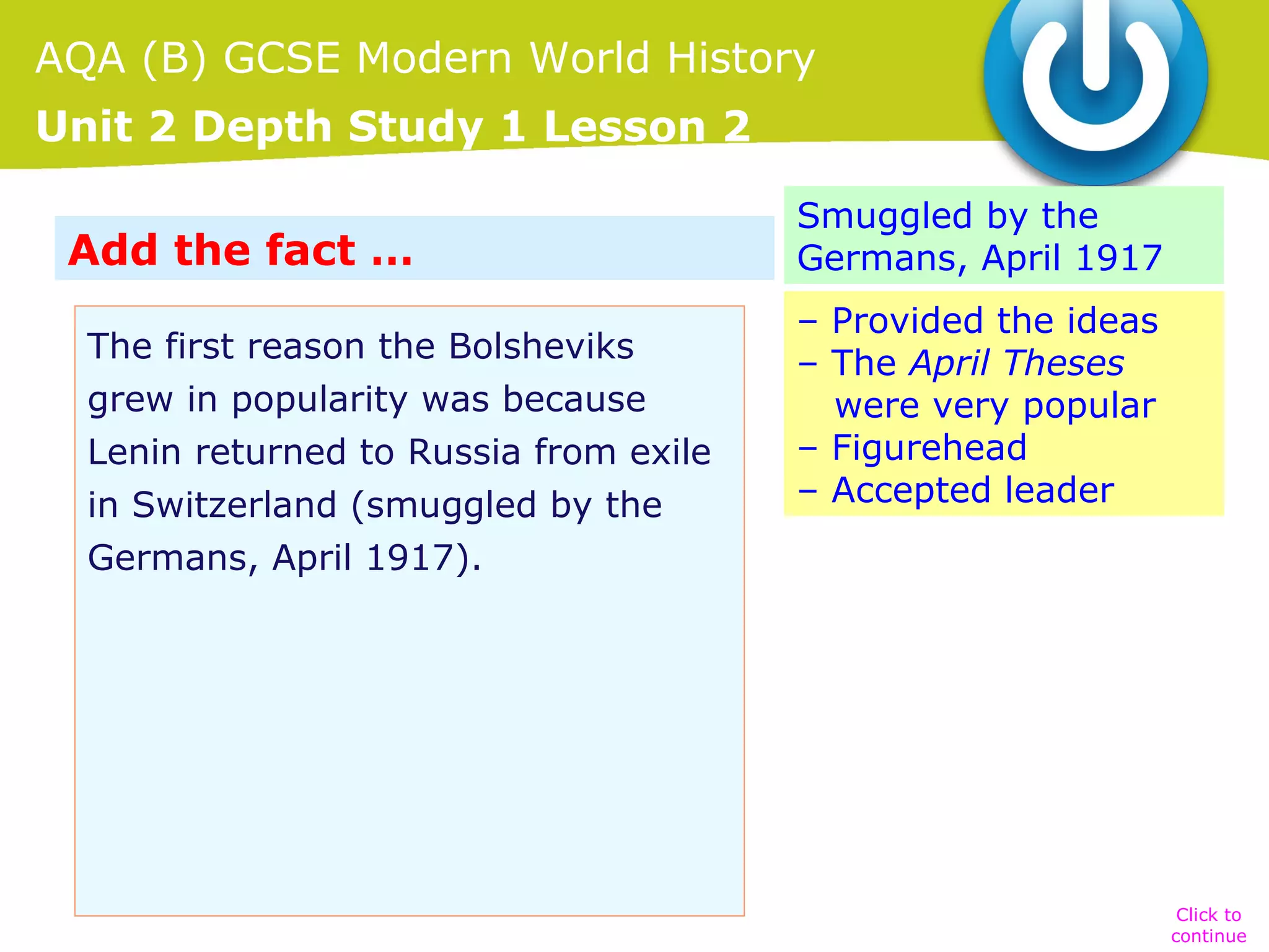 AQA (B) GCSE Modern World History
Unit 2 Depth Study 1 Lesson 2
Add the fact …
The first reason the Bolsheviks
grew in popularity was because
Lenin returned to Russia from exile
in Switzerland.(smuggled by the
Switzerland
Germans, April 1917).

Smuggled by the
Germans, April 1917
– Provided the ideas
– The April Theses
were very popular
– Figurehead
– Accepted leader

Click to
continue

 