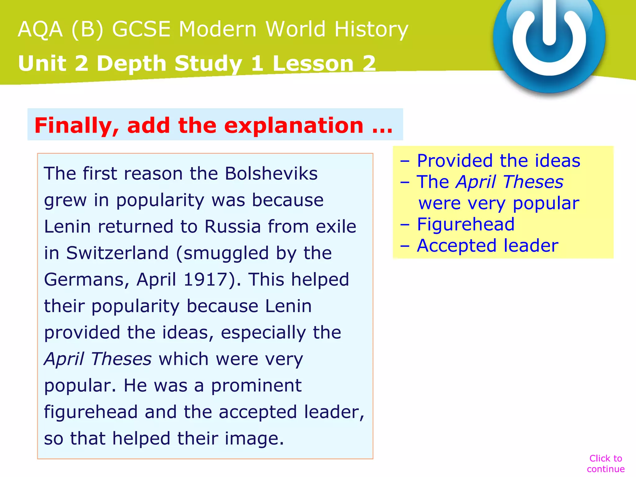AQA (B) GCSE Modern World History
Unit 2 Depth Study 1 Lesson 2
Finally, add the explanation …
The first reason the Bolsheviks
grew in popularity was because
Lenin returned to Russia from exile
in Switzerland (smuggled by the
Germans, April 1917). This helped
their popularity because Lenin
provided the ideas, especially the
April Theses which were very
popular. He was a prominent
figurehead and the accepted leader,
so that helped their image.

– Provided the ideas
– The April Theses
were very popular
– Figurehead
– Accepted leader

Click to
continue

 