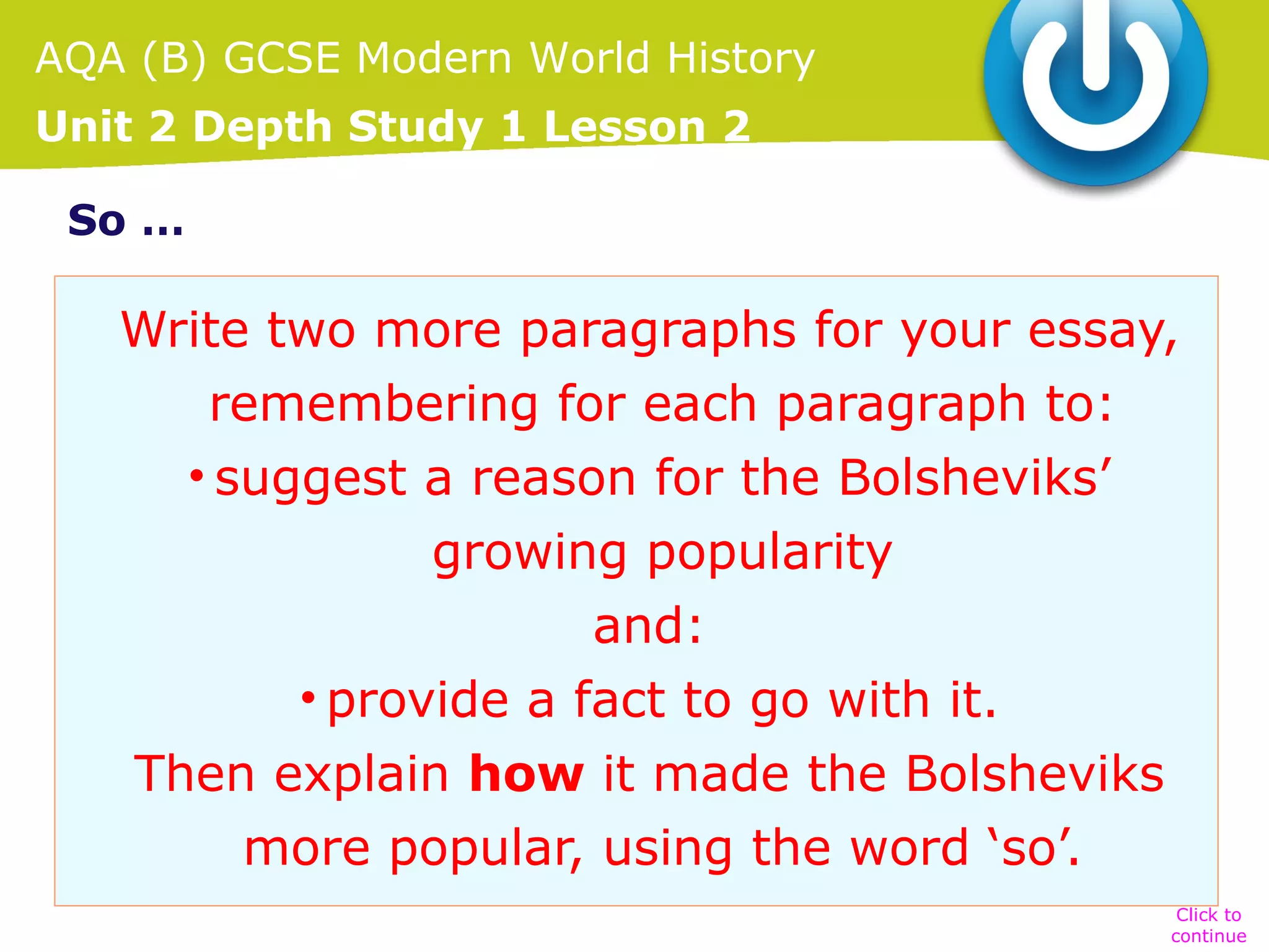 AQA (B) GCSE Modern World History
Unit 2 Depth Study 1 Lesson 2
So …

Write two more paragraphs for your essay,
remembering for each paragraph to:
• suggest a reason for the Bolsheviks’
growing popularity
and:
• provide a fact to go with it.
Then explain how it made the Bolsheviks
more popular, using the word ‘so’.
Click to
continue

 