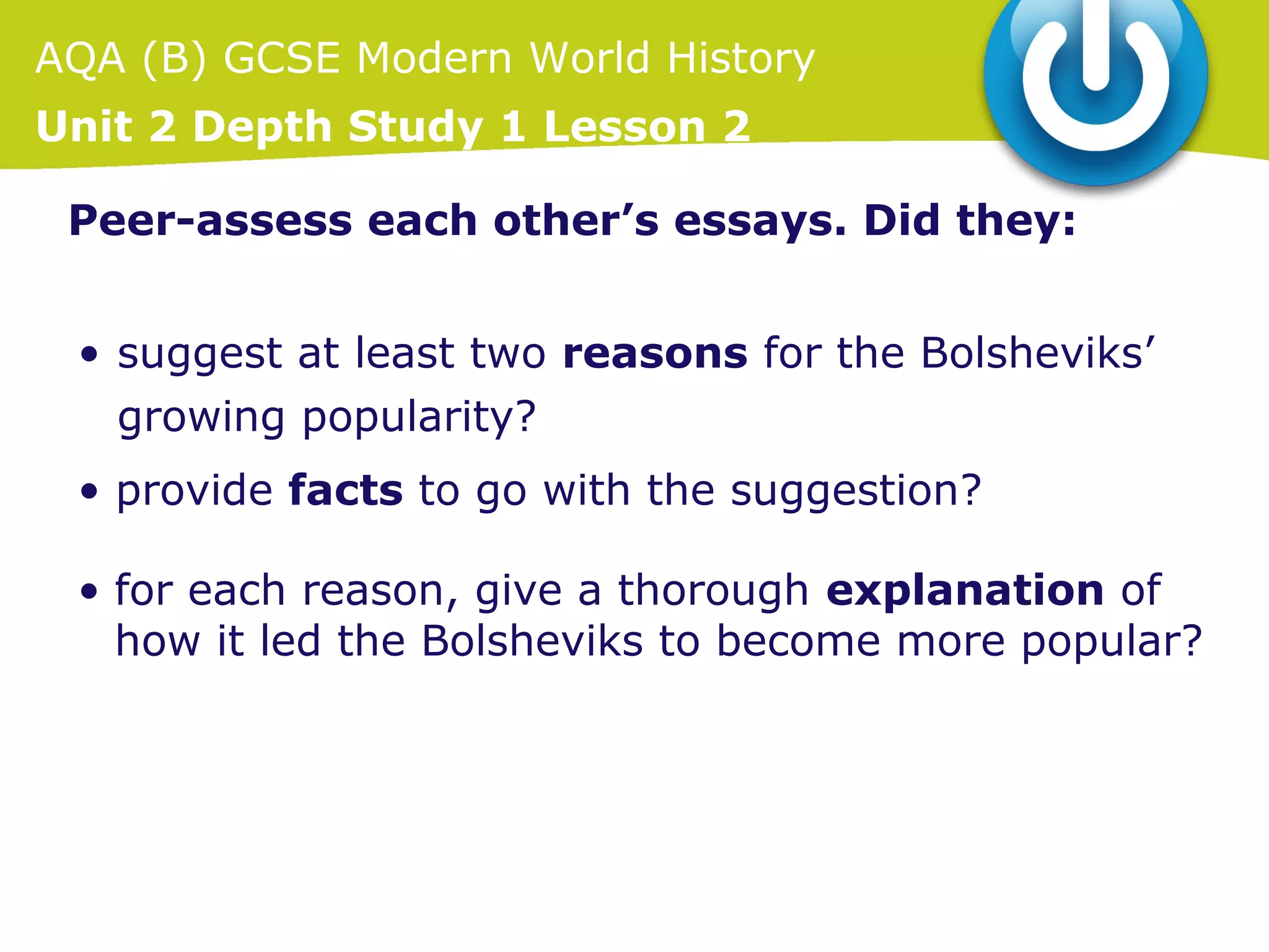AQA (B) GCSE Modern World History
Unit 2 Depth Study 1 Lesson 2
Peer-assess each other’s essays. Did they:
• suggest at least two reasons for the Bolsheviks’
growing popularity?
• provide facts to go with the suggestion?
• for each reason, give a thorough explanation of
how it led the Bolsheviks to become more popular?

 