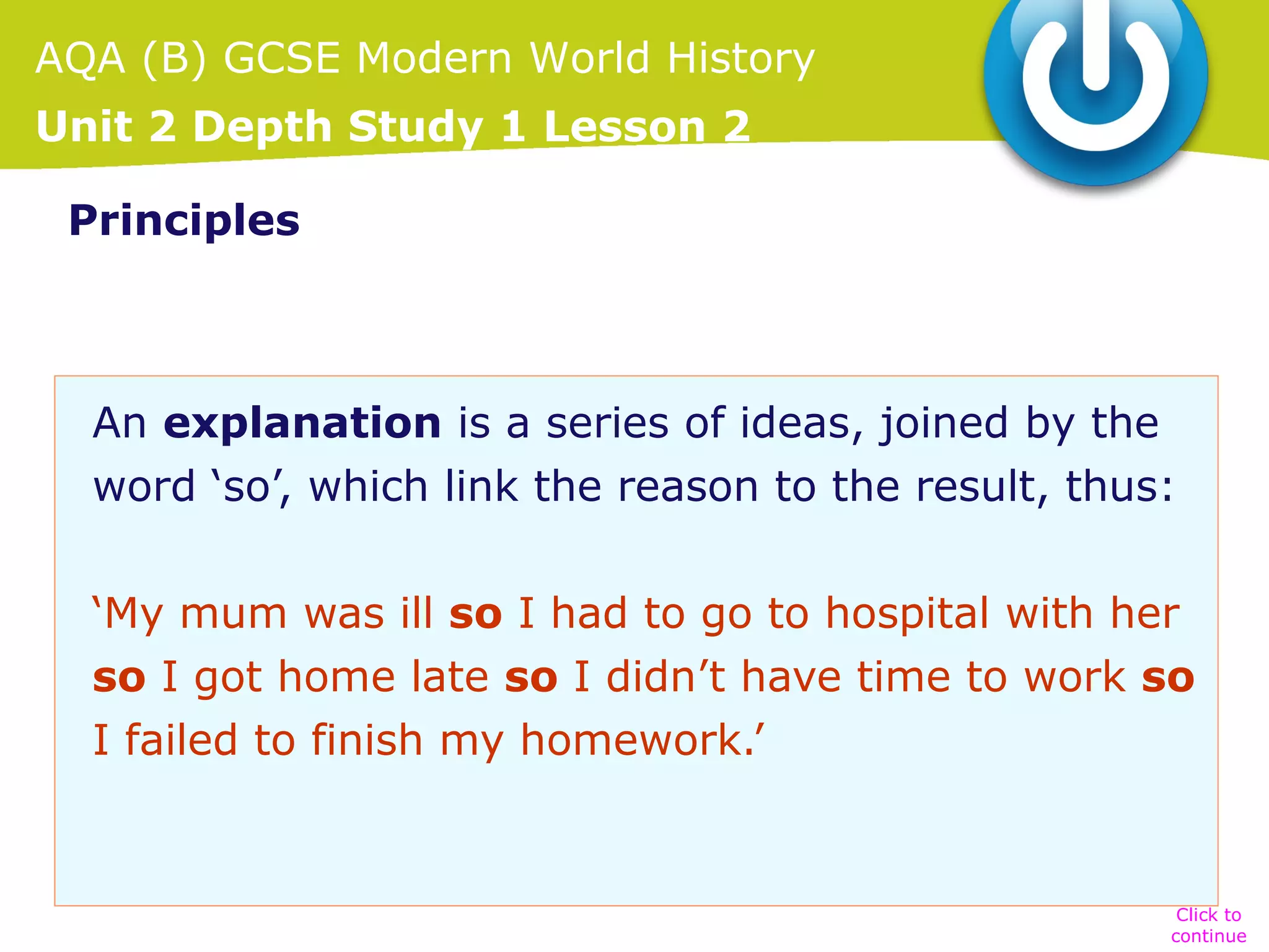 AQA (B) GCSE Modern World History
Unit 2 Depth Study 1 Lesson 2
Principles

An explanation is a series of ideas, joined by the
word ‘so’, which link the reason to the result, thus:
‘My mum was ill so I had to go to hospital with her
so I got home late so I didn’t have time to work so
I failed to finish my homework.’

Click to
continue

 