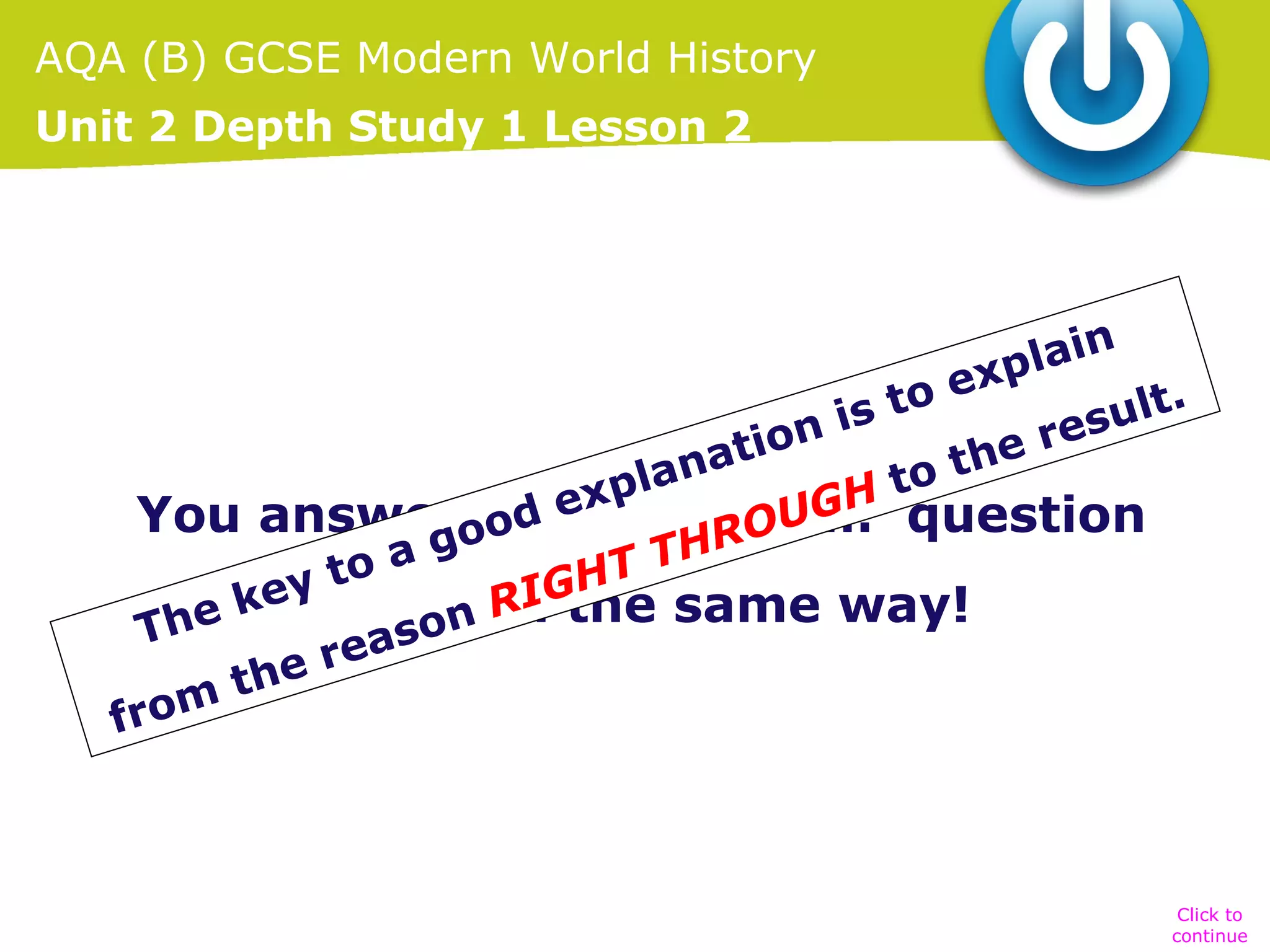 AQA (B) GCSE Modern World History
Unit 2 Depth Study 1 Lesson 2

lain
exp
.
o
is t
sult
e re
tion
a
o th
lan
t
exp
GH question
You answerood ‘Explain …’
the
ROU
g
oa
T TH
t
ey in muchGH same way!
I
ek
n R the
Th
aso
e re
h
mt
fro

Click to
continue

 