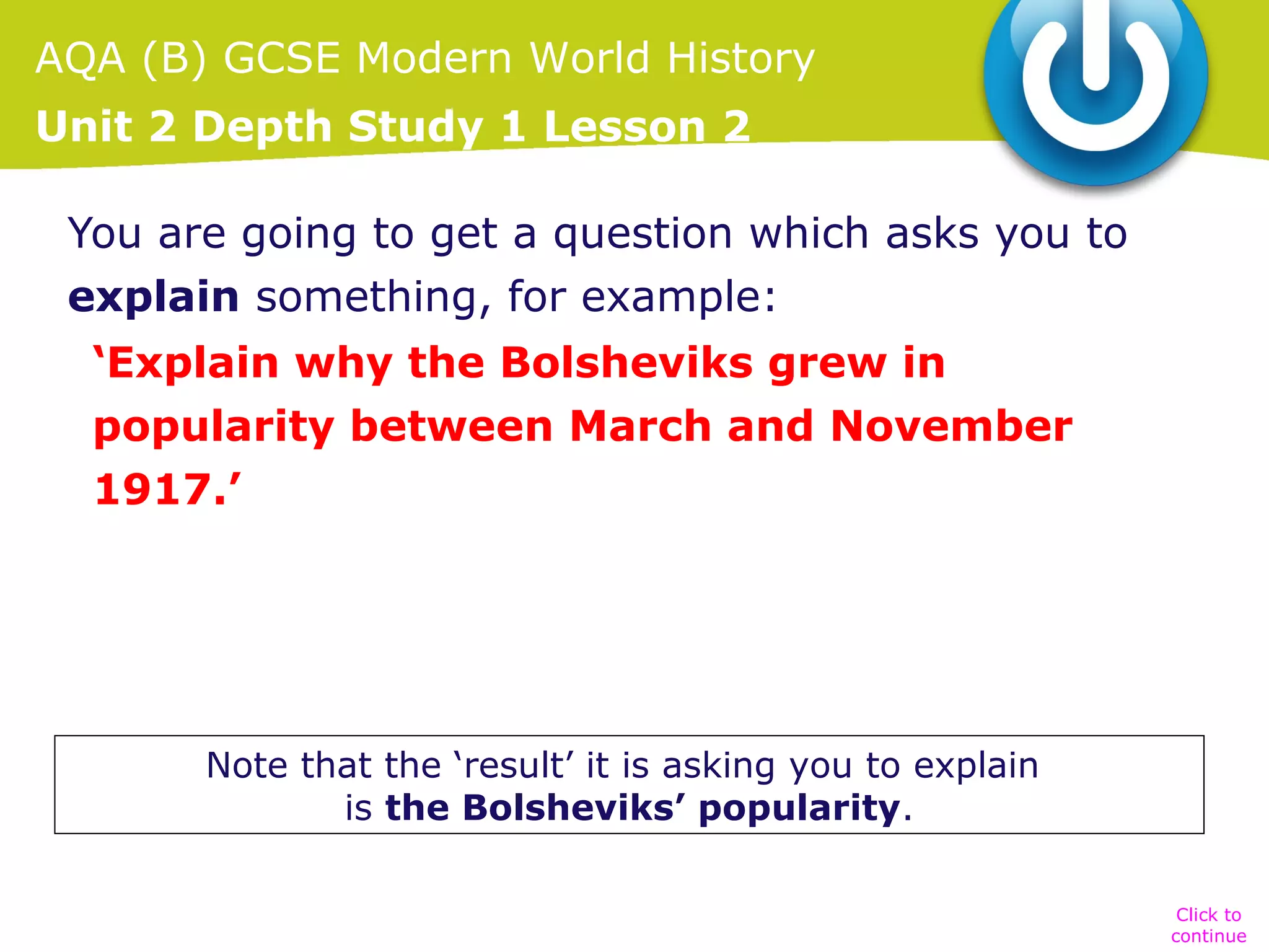 AQA (B) GCSE Modern World History
Unit 2 Depth Study 1 Lesson 2
You are going to get a question which asks you to
explain something, for example:
‘Explain why the Bolsheviks grew in
popularity between March and November
1917.’

Note that the ‘result’ it is asking you to explain
is the Bolsheviks’ popularity.
Click to
continue

 