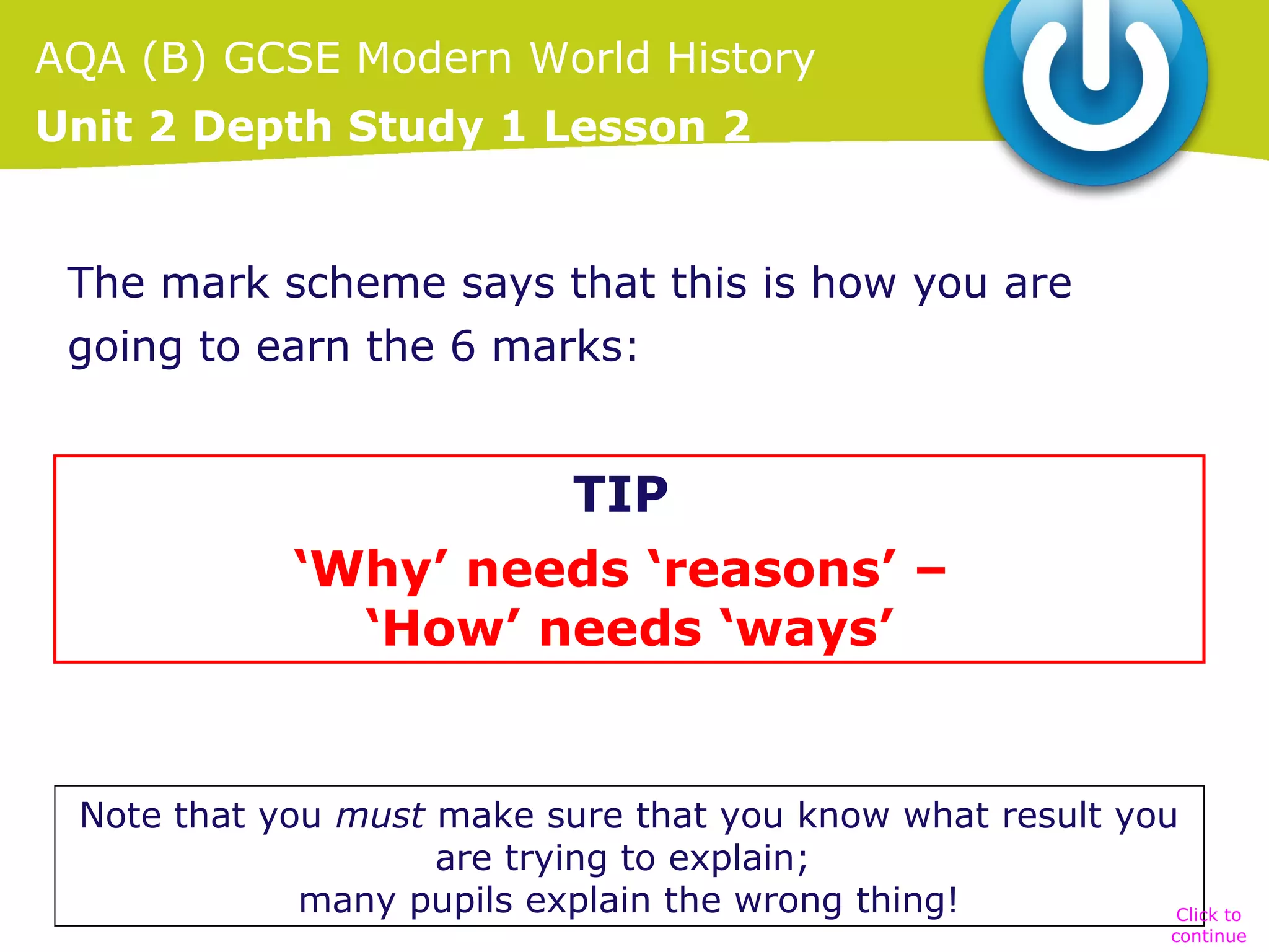 AQA (B) GCSE Modern World History
Unit 2 Depth Study 1 Lesson 2
The mark scheme says that this is how you are
going to earn the 6 marks:
• Cite a number of reasons for the stated result.
TIP
• Explain (with relevant facts) how the reason
‘Why’ needs ‘reasons’ –
produced the result.
‘How’ needs ‘ways’

Note that you must make sure that you know what result you
are trying to explain;
many pupils explain the wrong thing!
Click to

continue

 