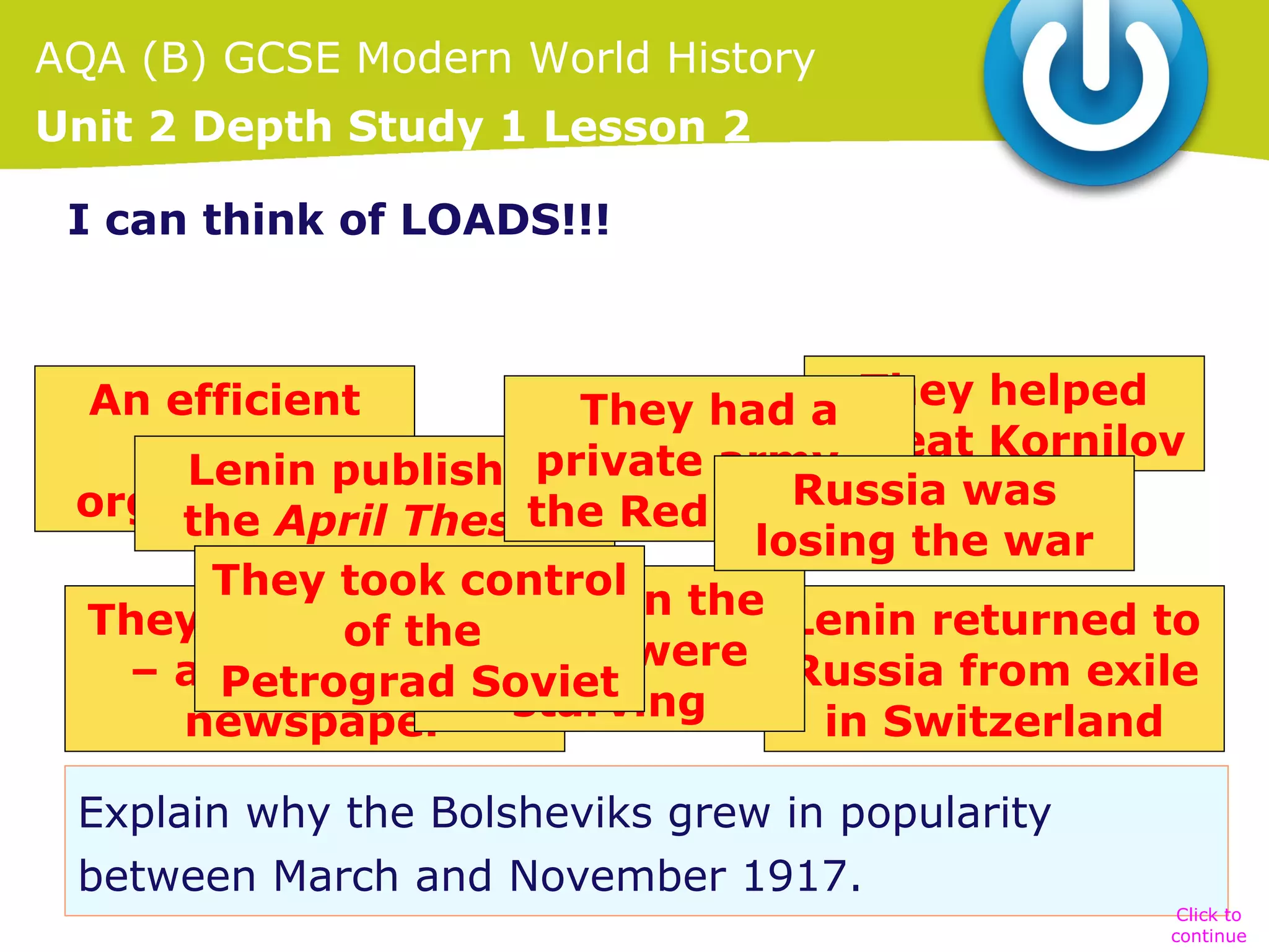 AQA (B) GCSE Modern World History
Unit 2 Depth Study 1 Lesson 2
I can think of LOADS!!!

An efficient
They had a They helped
defeat Kornilov
party published
private army –
Lenin
Russia was
organisation Theses Red Guards
the
the April
losing the war
They took People in the
control
They set up Pravda
Lenin returned to
of the
towns were Russia from exile
– a propaganda
Petrograd Soviet
starving
newspaper
in Switzerland
Explain why the Bolsheviks grew in popularity
between March and November 1917.
Click to
continue

 