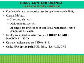 IDADE CONTEMPORÂNEA
AS REVOLUÇÕES LIBERAIS
• Conjunto de revoltas ocorridas na Europa até o ano de 1848;
• Causas básicas:
– Crises econômicas.
– Desigualdades sociais.
– Oposição aos princípios absolutistas restaurados com o
Congresso de Viena.
• Ideologias norteadoras das revoltas: LIBERALISMO e
NACIONALISMO.
• Quando: basicamente em 1830 e 1848.
• Onde: FRA (principal), POL, BEL, ITA, ALE, GRE

iair@pop.com.br

Prof. Iair

 