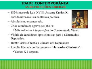 IDADE CONTEMPORÂNEA
AS REVOLUÇÕES LIBERAIS
–
–
–
–

1824: morte de Luís XVIII. Assume Carlos X.
Partido ultra-realista controla a política.
Absolutismo escancarado.
Crise econômica agrava-se (1827):
Más colheitas + imposições do Congresso de Viena.
– Vitória de candidatos oposicionistas para a Câmara dos
Deputados.
– 1830: Carlos X fecha a Câmara dos Deputados:
– Revolta liderada por burgueses – “Jornadas Gloriosas”.
Carlos X é deposto.

iair@pop.com.br

Prof. Iair

 