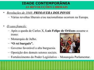 IDADE CONTEMPORÂNEA
AS REVOLUÇÕES LIBERAIS
• Revoluções de 1848: PRIMAVERA DOS POVOS
– Várias revoltas liberais e/ou nacionalistas ocorrem na Europa.
• O caso francês:
– Após a queda de Carlos X, Luís Felipe de Orléans assume o
trono:
– Monarquia de Julho.
– “O rei burguês”.
– Governo favorável a alta burguesia.
– Oposição dos demais setores sociais.
– Fortalecimento do Poder Legislativo – Monarquia Parlamentar.
iair@pop.com.br

Prof. Iair

 