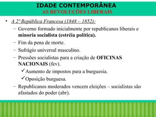 IDADE CONTEMPORÂNEA
AS REVOLUÇÕES LIBERAIS
• A 2ª República Francesa (1848 – 1852):
– Governo formado inicialmente por republicanos liberais e
minoria socialista (estréia política).
– Fim da pena de morte.
– Sufrágio universal masculino.
– Pressões socialistas para a criação de OFICINAS
NACIONAIS (fev).
Aumento de impostos para a burguesia.
Oposição burguesa.
– Republicanos moderados vencem eleições – socialistas são
afastados do poder (abr).
iair@pop.com.br

Prof. Iair

 
