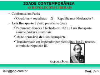 IDADE CONTEMPORÂNEA
AS REVOLUÇÕES LIBERAIS
– Confrontos em Paris:
Operários + socialistas X Republicanos Moderados*
– Luís Bonaparte é eleito presidente (dez).
Parlamento francês é fechado em 1851 e Luís Bonaparte
assume poderes ditatoriais.
18 de brumário de Luís Bonaparte.
Transformado em imperador por plebiscito (1852), recebeu
o título de Napoleão III.

NAPOLEÃO III

iair@pop.com.br

Prof. Iair

 