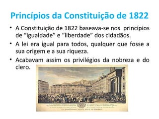 Princípios da Constituição de 1822
• A Constituição de 1822 baseava-se nos princípios
  de “igualdade” e “liberdade” dos cidadãos.
• A lei era igual para todos, qualquer que fosse a
  sua origem e a sua riqueza.
• Acabavam assim os privilégios da nobreza e do
  clero.
 