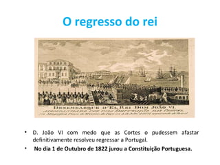 O regresso do rei




•   D. João VI com medo que as Cortes o pudessem afastar
    definitivamente resolveu regressar a Portugal.
•   No dia 1 de Outubro de 1822 jurou a Constituição Portuguesa.
 