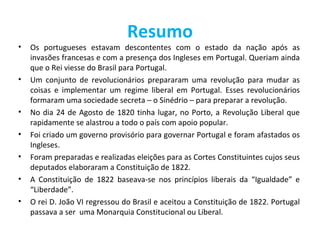 Resumo
•   Os portugueses estavam descontentes com o estado da nação após as
    invasões francesas e com a presença dos Ingleses em Portugal. Queriam ainda
    que o Rei viesse do Brasil para Portugal.
•   Um conjunto de revolucionários prepararam uma revolução para mudar as
    coisas e implementar um regime liberal em Portugal. Esses revolucionários
    formaram uma sociedade secreta – o Sinédrio – para preparar a revolução.
•   No dia 24 de Agosto de 1820 tinha lugar, no Porto, a Revolução Liberal que
    rapidamente se alastrou a todo o país com apoio popular.
•   Foi criado um governo provisório para governar Portugal e foram afastados os
    Ingleses.
•   Foram preparadas e realizadas eleições para as Cortes Constituintes cujos seus
    deputados elaboraram a Constituição de 1822.
•   A Constituição de 1822 baseava-se nos princípios liberais da “Igualdade” e
    “Liberdade”.
•   O rei D. João VI regressou do Brasil e aceitou a Constituição de 1822. Portugal
    passava a ser uma Monarquia Constitucional ou Liberal.
 