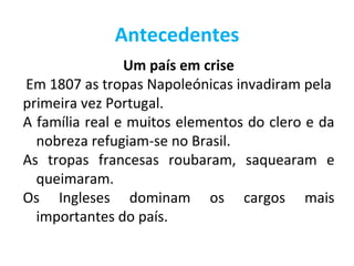 Antecedentes
                Um país em crise
Em 1807 as tropas Napoleónicas invadiram pela
primeira vez Portugal.
A família real e muitos elementos do clero e da
  nobreza refugiam-se no Brasil.
As tropas francesas roubaram, saquearam e
  queimaram.
Os Ingleses dominam os cargos mais
  importantes do país.
 
