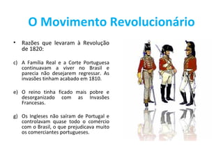 O Movimento Revolucionário
•   Razões que levaram à Revolução
    de 1820:

c) A Família Real e a Corte Portuguesa
   continuavam a viver no Brasil e
   parecia não desejarem regressar. As
   invasões tinham acabado em 1810.

e) O reino tinha ficado mais pobre e
   desorganizado com as Invasões
   Francesas.

g) Os Ingleses não saíram de Portugal e
   controlavam quase todo o comércio
   com o Brasil, o que prejudicava muito
   os comerciantes portugueses.
 