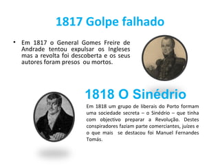 1817 Golpe falhado
• Em 1817 o General Gomes Freire de
  Andrade tentou expulsar os Ingleses
  mas a revolta foi descoberta e os seus
  autores foram presos ou mortos.




                        1818 O Sinédrio
                         Em 1818 um grupo de liberais do Porto formam
                         uma sociedade secreta – o Sinédrio – que tinha
                         com objectivo preparar a Revolução. Destes
                         conspiradores faziam parte comerciantes, juízes e
                         o que mais se destacou foi Manuel Fernandes
                         Tomás.
 