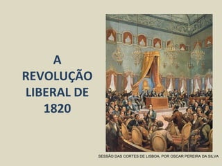 A
REVOLUÇÃO
LIBERAL DE
1820
SESSÃO DAS CORTES DE LISBOA, POR OSCAR PEREIRA DA SILVA
 