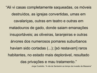 “Ali vi casas completamente saqueadas, os móveis
   destruídos, as igrejas convertidas, umas em
    cavalariças, outras em teatro e outras em
 matadouros de gado, donde saiam emanações
  insuportáveis; as oliveiras, laranjeiras e outras
  árvores dos numerosos pomares suburbanos
  haviam sido cortadas (...); [só restavam] raros
 habitantes, no estado mais deplorável, resultado
        das privações e mau tratamento.”
               Jorge Custódio, “A vila de Santarém ao tempo da invasão de Massena”
 