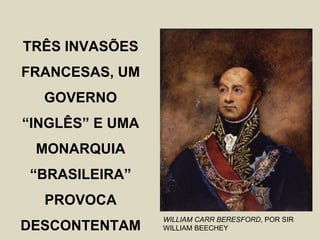 TRÊS INVASÕES
FRANCESAS, UM
  GOVERNO
“INGLÊS” E UMA
 MONARQUIA
“BRASILEIRA”
  PROVOCA
                 WILLIAM CARR BERESFORD, POR SIR
DESCONTENTAM     WILLIAM BEECHEY
 