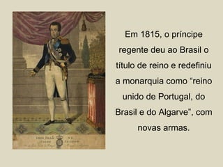 Em 1815, o príncipe
regente deu ao Brasil o
título de reino e redefiniu
a monarquia como “reino
 unido de Portugal, do
Brasil e do Algarve”, com
      novas armas.
 