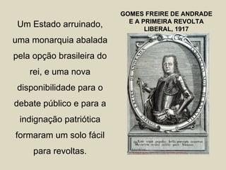 GOMES FREIRE DE ANDRADE
                             E A PRIMEIRA REVOLTA
 Um Estado arruinado,             LIBERAL, 1917
uma monarquia abalada
pela opção brasileira do
    rei, e uma nova
 disponibilidade para o
debate público e para a
 indignação patriótica
formaram um solo fácil
     para revoltas.
 