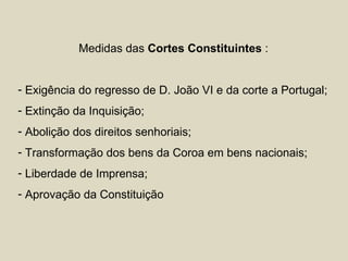 Medidas das Cortes Constituintes :


- Exigência do regresso de D. João VI e da corte a Portugal;
- Extinção da Inquisição;
- Abolição dos direitos senhoriais;
- Transformação dos bens da Coroa em bens nacionais;
- Liberdade de Imprensa;
- Aprovação da Constituição
 