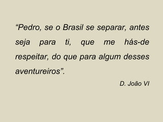 “Pedro, se o Brasil se separar, antes
seja   para      ti,   que   me    hás-de
respeitar, do que para algum desses
aventureiros”.
                                  D. João VI
 