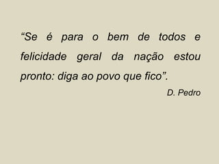 “Se é para o bem de todos e
felicidade geral da nação estou
pronto: diga ao povo que fico”.
                              D. Pedro
 