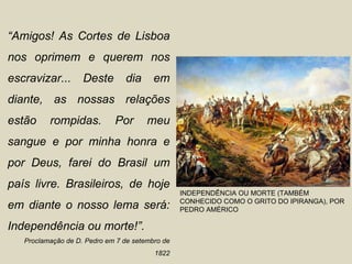 “Amigos! As Cortes de Lisboa
nos oprimem e querem nos
escravizar...       Deste       dia      em
diante, as nossas relações
estão     rompidas.          Por       meu
sangue e por minha honra e
por Deus, farei do Brasil um
país livre. Brasileiros, de hoje
                                                 INDEPENDÊNCIA OU MORTE (TAMBÉM
                                                 CONHECIDO COMO O GRITO DO IPIRANGA), POR
em diante o nosso lema será:                     PEDRO AMÉRICO

Independência ou morte!”.
   Proclamação de D. Pedro em 7 de setembro de
                                         1822
 