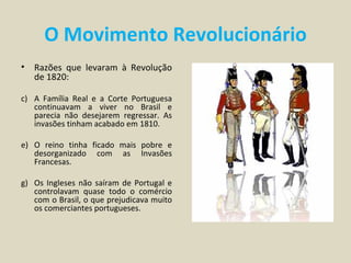 O Movimento Revolucionário
•   Razões que levaram à Revolução
    de 1820:

c) A Família Real e a Corte Portuguesa
   continuavam a viver no Brasil e
   parecia não desejarem regressar. As
   invasões tinham acabado em 1810.

e) O reino tinha ficado mais pobre e
   desorganizado com as Invasões
   Francesas.

g) Os Ingleses não saíram de Portugal e
   controlavam quase todo o comércio
   com o Brasil, o que prejudicava muito
   os comerciantes portugueses.
 