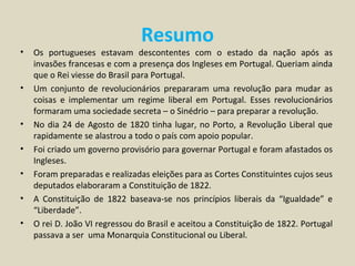 Resumo
•   Os portugueses estavam descontentes com o estado da nação após as
    invasões francesas e com a presença dos Ingleses em Portugal. Queriam ainda
    que o Rei viesse do Brasil para Portugal.
•   Um conjunto de revolucionários prepararam uma revolução para mudar as
    coisas e implementar um regime liberal em Portugal. Esses revolucionários
    formaram uma sociedade secreta – o Sinédrio – para preparar a revolução.
•   No dia 24 de Agosto de 1820 tinha lugar, no Porto, a Revolução Liberal que
    rapidamente se alastrou a todo o país com apoio popular.
•   Foi criado um governo provisório para governar Portugal e foram afastados os
    Ingleses.
•   Foram preparadas e realizadas eleições para as Cortes Constituintes cujos seus
    deputados elaboraram a Constituição de 1822.
•   A Constituição de 1822 baseava-se nos princípios liberais da “Igualdade” e
    “Liberdade”.
•   O rei D. João VI regressou do Brasil e aceitou a Constituição de 1822. Portugal
    passava a ser uma Monarquia Constitucional ou Liberal.
 