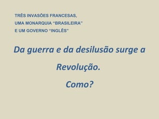 TRÊS INVASÕES FRANCESAS,
UMA MONARQUIA “BRASILEIRA”
E UM GOVERNO “INGLÊS”



Da guerra e da desilusão surge a
                Revolução.
                   Como?
 