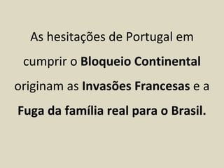 As hesitações de Portugal em
 cumprir o Bloqueio Continental
originam as Invasões Francesas e a
Fuga da família real para o Brasil.
 