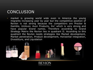 CONCLUSION
• market is growing world wide even in America the young
migrants increasing year by year but the competitive position of
Revlon is not strong because the competitors are Proctor &
Gamble, Unilever, Avon Products, Inc’ which is very strong and
have popular brand names. Therefore according to Grand
Strategy Matrix the Revlon lies in quadrant II. According to this
quadrant the Revlon needs strategies like Market development,
Market penetration, Product development, Horizontal integration,
Divestiture, and Liquidation
 