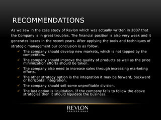 As we saw in the case study of Revlon which was actually written in 2007 that
the Company is in great troubles. The financial position is also very weak and it
generates losses in the recent years. After applying the tools and techniques of
strategic management our conclusion is as follow.
 The company should develop new markets, which is not tapped by the
competitors.
 The company should improve the quality of products as well as the price
minimization efforts should be taken.
 The company also need to increase sales through increasing marketing
efforts.
 The other strategy option is the integration it may be forward, backward
or horizontal integration.
 The company should sell some unprofitable division.
 The last option is liquidation. If the company fails to follow the above
strategies then it should liquidate the business.
RECOMMENDATIONS
 