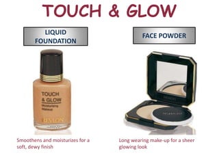 TOUCH & GLOW
         LIQUID                            FACE POWDER
       FOUNDATION




Smoothens and moisturizes for a   Long wearing make-up for a sheer
soft, dewy finish                 glowing look
 