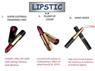 LIPSTIC
i.     SUPER LUSTROUS
       FRAGRANCE FREE
                                   K
                                  ii.   PLUMP LIP
                                          COLOR
                                                             iii.   SHINY SHEER




     smooth, silky rich color    Enriched with proteins $   High-shine finish without
     with lasting richness       carbohydrates, Offers an   the stickiness or tackiness
     and vibrancy                added benefit of SPF15     of ordinary lipgloss
 
