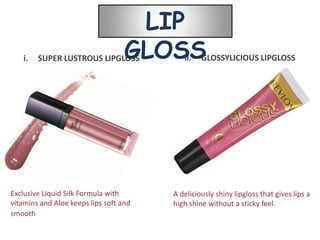 LIP
   i.   SUPER LUSTROUS LIPGLOSS    GLOSS   ii.   GLOSSYLICIOUS LIPGLOSS




Exclusive Liquid Silk Formula with      A deliciously shiny lipgloss that gives lips a
vitamins and Aloe keeps lips soft and   high shine without a sticky feel.
smooth
 