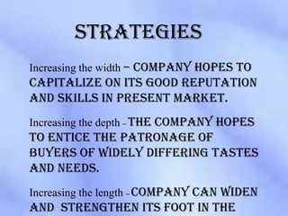 strategies
Increasing the width – company hopes to
capitalize on its good reputation
and skills in present market.
Increasing the depth – the company hopes
to entice the patronage of
buyers of widely differing tastes
and needs.
Increasing the length – company can widen
and strengthen its foot in the
 