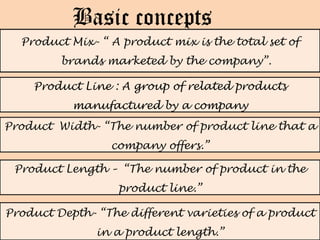 Basic concepts
  Product Mix- “ A product mix is the total set of
         brands marketed by the company”.

    Product Line : A group of related products
           manufactured by a company
Product Width- “The number of product line that a
                 company offers.”

 Product Length – “The number of product in the
                   product line.”

Product Depth- “The different varieties of a product
               in a product length.”
 
