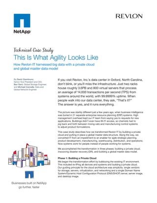 Technical Case Study
This Is What Agility Looks Like
How Revlon IT harnessed big data with a private cloud
and global master data model


By David Giambruno,                  If you visit Revlon, Inc.’s data center in Oxford, North Carolina,
Senior Vice President and CIO;
Ben Gent, Global Storage Engineer;   don’t blink, or you’ll miss the infrastructure. Just two racks
and Michael Cannella, Data and
Global Network Engineer
                                     house roughly 3.6PB and 800 virtual servers that process
                                     an average of 14,000 transactions per second (TPS) from
                                     systems around the world, with 99.9999% uptime. When
                                     people walk into our data center, they ask, “That’s it?”
                                     The answer is yes, and it runs everything.

                                     The picture was starkly different just a few years ago, when business intelligence
                                     was buried in 21 separate enterprise resource planning (ERP) systems. High
                                     management overhead kept our IT team from saying yes to requests for new
                                     applications. Buildings didn’t even have Wi-Fi access, so chemists had to
                                     jog back and forth between mixing vats and manufacturing control systems
                                     to adjust product formulations.

                                     This case study describes how we transformed Revlon IT by building a private
                                     cloud and putting in place a global master data structure. Along the way, we
                                     converted IT from an impediment to an enabler for agile strategic planning,
                                     product development, manufacturing, warehousing, distribution, and operations.
                                     Now systems work for people instead of people working for systems.

                                     We accomplished the transformation in three phases: building a private cloud,
                                     insourcing disaster recovery (DR), and building a global master data model.

                                     Phase 1: Building a Private Cloud
                                     We began the transformation effort by bulldozing the existing IT environment.
                                     This included re-IPing all devices and systems and building a private cloud.
                                     Our guiding principle for the cloud architecture was simplicity: single vendors
                                     for storage, servers, virtualization, and networking and a single Domain Name
                                     System/Dynamic Host Configuration Protocol (DNS/DHCP) server, server image,
                                     and desktop image.
 