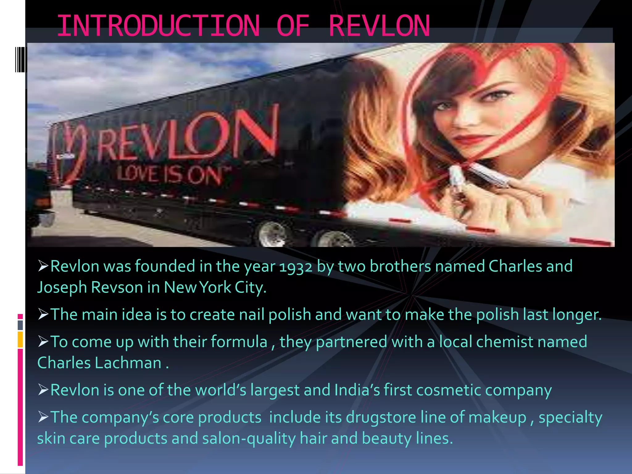 Revlon was founded in the year 1932 by two brothers named Charles and
Joseph Revson in NewYork City.
The main idea is to create nail polish and want to make the polish last longer.
To come up with their formula , they partnered with a local chemist named
Charles Lachman .
Revlon is one of the world’s largest and India’s first cosmetic company
The company’s core products include its drugstore line of makeup , specialty
skin care products and salon-quality hair and beauty lines.
INTRODUCTION OF REVLON
 