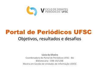 Portal de Periódicos UFSC
Objetivos, resultados e desafios
Lúcia da Silveira
Coordenadora do Portal de Periódicos UFSC - BU
Bibliotecária - CRB-14/1248
Mestra em Gestão de Unidades de Informação UDESC
 